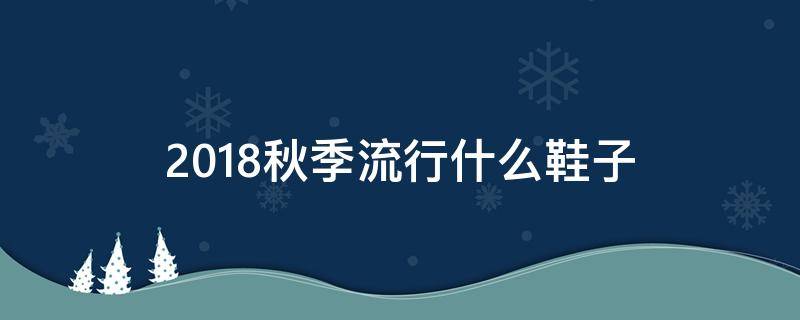 2018秋季流行什么鞋子（今年秋冬流行的鞋子）