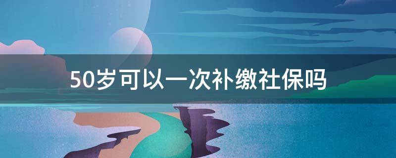 50岁可以一次补缴社保吗 一次性补缴社保政策,50岁的人能开始交社保吗