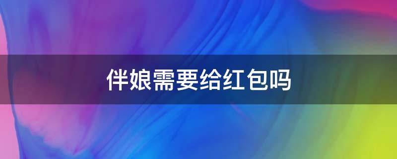 伴娘需要给红包吗（伴娘需要给红包吗或者伴手礼）