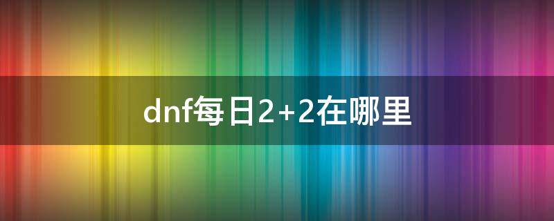 dnf每日2+2在哪里 dnf每日22在哪里