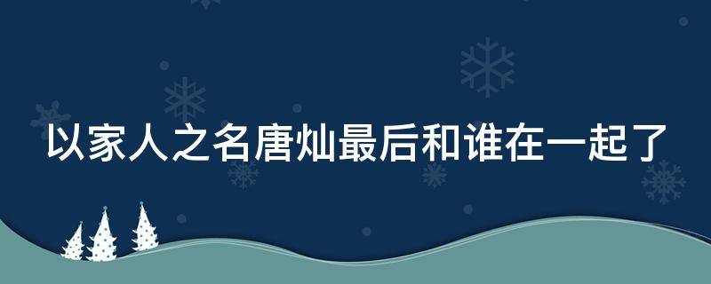 以家人之名唐灿最后和谁在一起了（以家人之名中唐灿和谁在一起了）