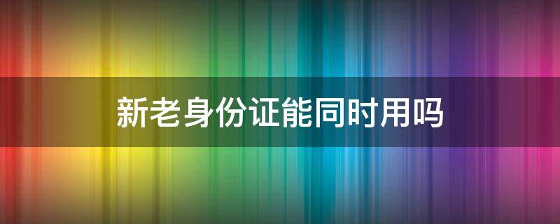 新老身份证能同时用吗（新老身份证能同时用吗考驾照）