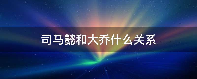 司马懿和大乔什么关系 王者荣耀里司马懿和大乔什么关系