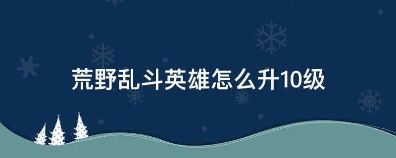 荒野乱斗英雄怎么升10级（荒野乱斗如何将英雄升到十级）