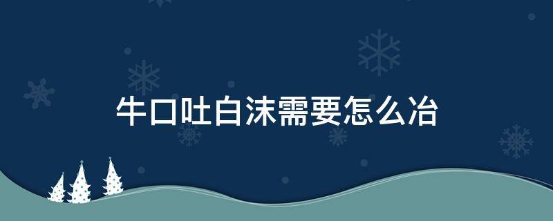 牛口吐白沫需要怎么冶 牛口吐白沫需要怎么冶会不会传染