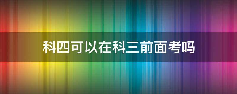 科四可以在科三前面考吗 驾照科四可以在科三前考吗?