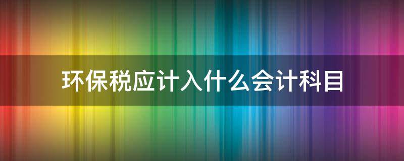 环保税应计入什么会计科目（环保税做账进什么科目）