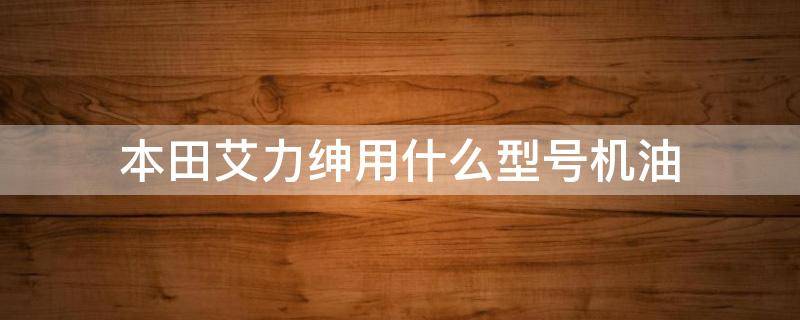 本田艾力绅用什么型号机油 本田艾力绅用什么型号机油最好