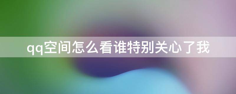 qq空间怎么看谁特别关心了我 qq空间如何看谁特别关心了我