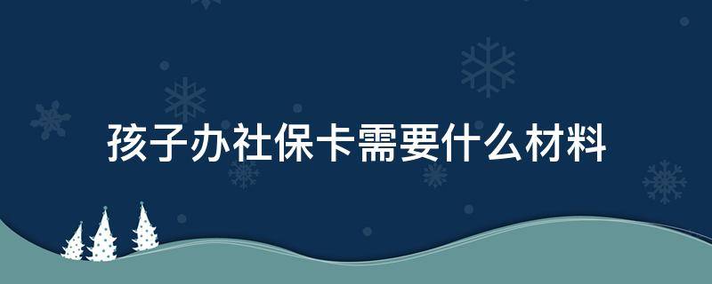 孩子办社保卡需要什么材料 给孩子办社保卡需要什么资料