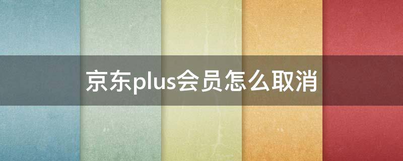 京东plus会员怎么取消 京东plus会员怎么取消自动续费