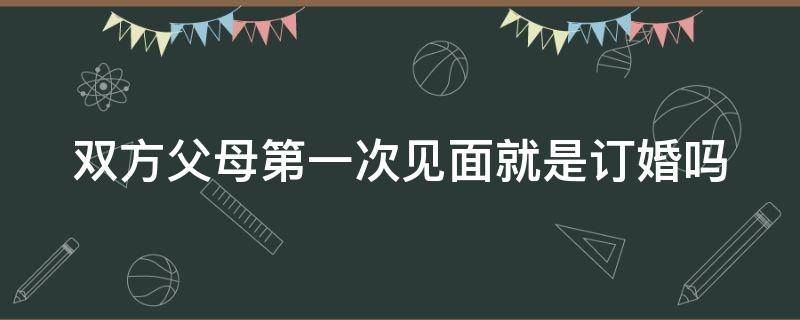 双方父母第一次见面就是订婚吗（双方父母第一次见面 知乎）