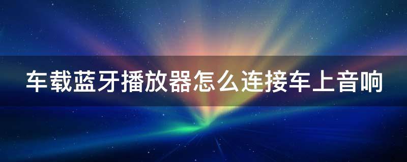 车载蓝牙播放器怎么连接车上音响 车载蓝牙播放器怎么连接车上音响设备