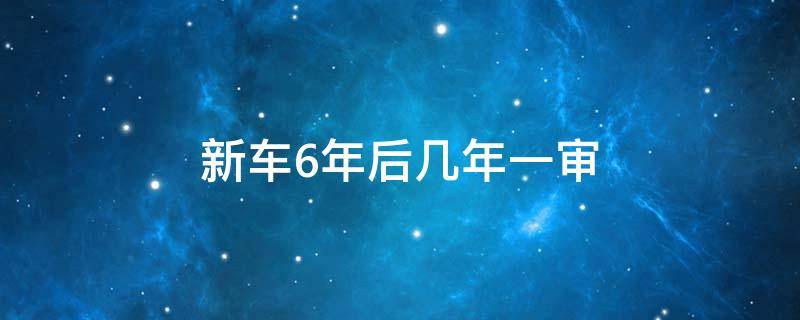 新车6年后几年一审（新车六年过后一年一审吗）