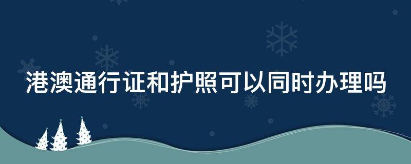 港澳通行证和护照可以同时办理吗 护照和港澳通行证一起办