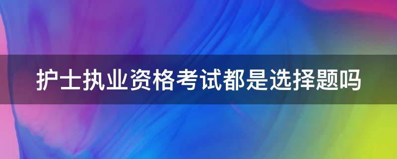 护士执业资格考试都是选择题吗（护士资格考试都是单选题吗）