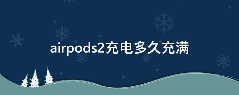 airpods2充电多久充满（airpods2充电多久充满耳机）