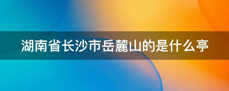 湖南省长沙市岳麓山的是什么亭（长沙岳麓山是什么亭子）