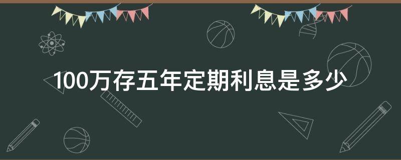 100万存五年定期利息是多少（100万存5年定期有多少利息是多少）