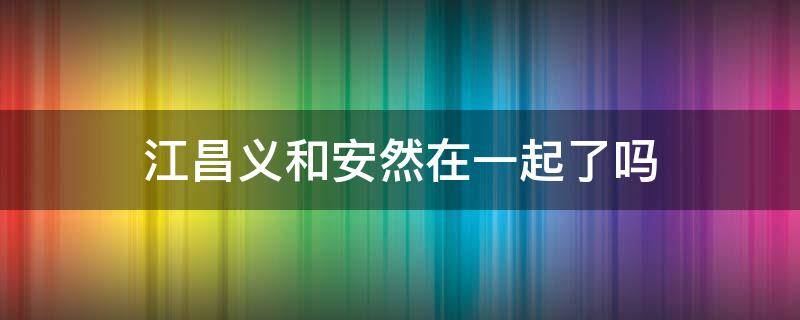 江昌义和安然在一起了吗 江昌义和安然在一起了吗原著