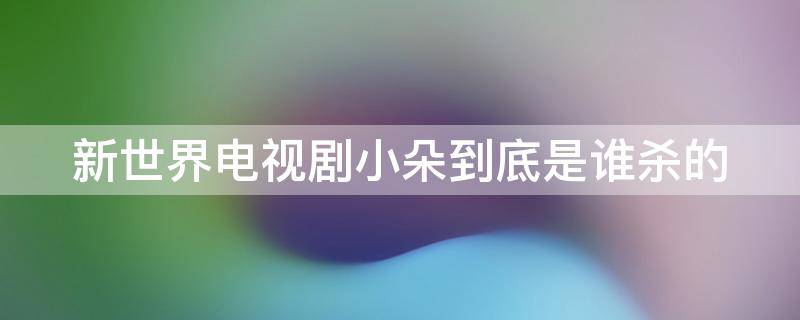 新世界电视剧小朵到底是谁杀的（新世界电视剧中小朵是谁杀的）