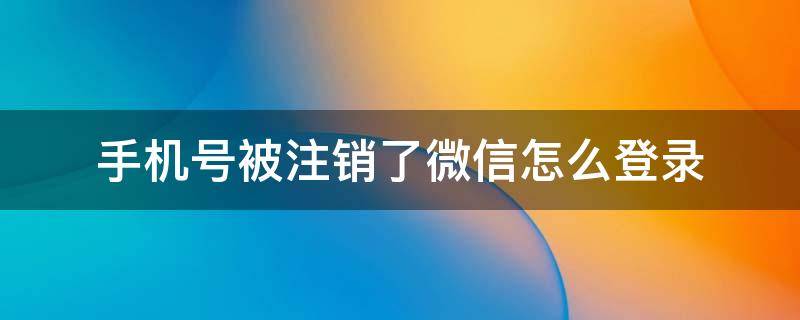 手机号被注销了微信怎么登录 微信登录的手机号注销了怎么办