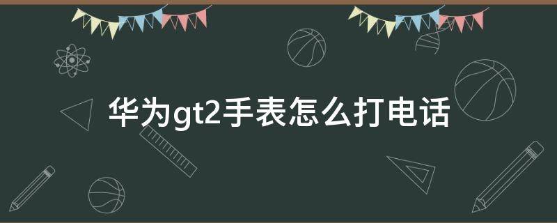 华为gt2手表怎么打电话 华为gt2手表怎么打电话不显示联系人了