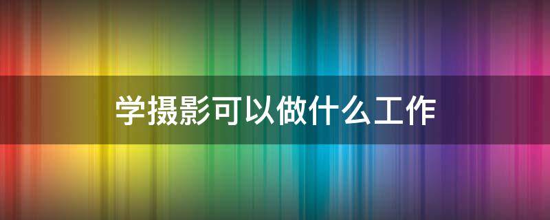 学摄影可以做什么工作（学摄影能从事什么工作）