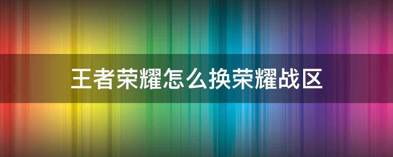 王者荣耀怎么换荣耀战区（王者荣耀怎么换荣耀战区怎么改位置）