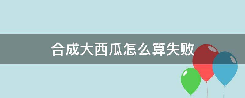 合成大西瓜怎么算失败（合成大西瓜怎么会失败）