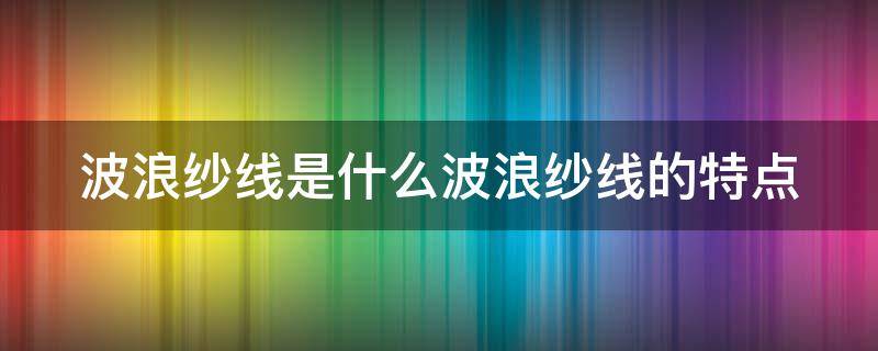 波浪纱线是什么波浪纱线的特点（波纹纱的应用）