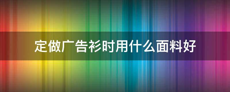 定做广告衫时用什么面料好（定做广告衫的广告语）