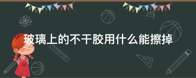 玻璃上的不干胶用什么能擦掉（玻璃上的不干胶用什么可以擦掉）