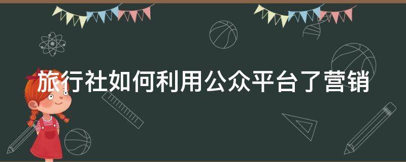 旅行社如何利用公众平台了营销（旅行社公众号功能介绍怎么写）