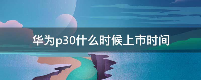 华为p30什么时候上市时间（华为P30什么时候上市时间）