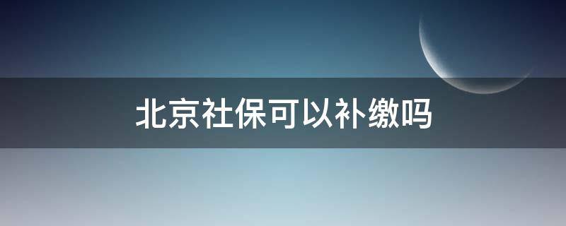 北京社保可以补缴吗（北京社保可以补缴吗怎么补缴）