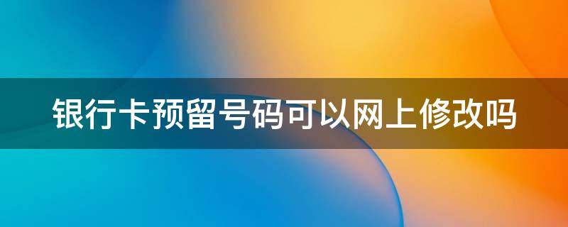 银行卡预留号码可以网上修改吗 银行卡的预留手机号可以网上改吗