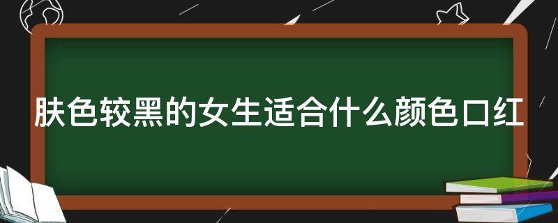 肤色较黑的女生适合什么颜色口红（肤色黑的人适合什么口红）