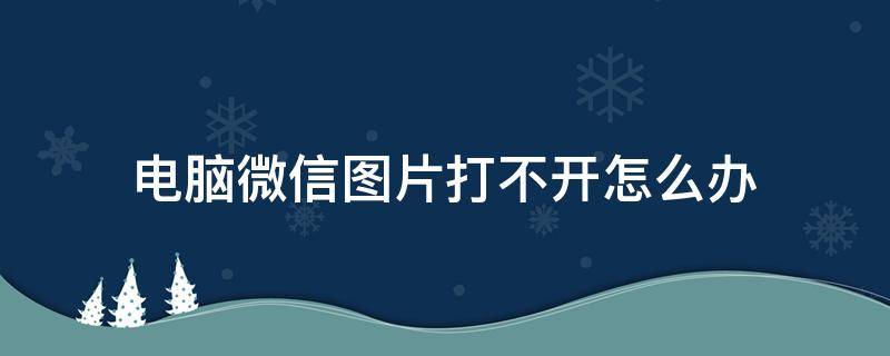 电脑微信图片打不开怎么办 微信图片在电脑上打不开怎么办