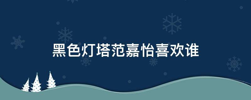 黑色灯塔范嘉怡喜欢谁 黑色灯塔范嘉怡魏宇泰结局