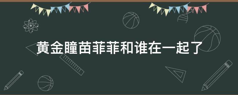 黄金瞳苗菲菲和谁在一起了（黄金瞳庄睿和苗菲菲什么时候一起）