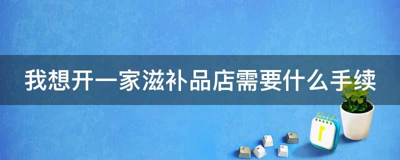 我想开一家滋补品店需要什么手续（我想开一家滋补品店需要什么手续呢）