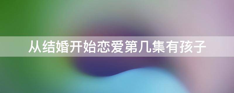 从结婚开始恋爱第几集有孩子（从结婚开始恋爱第几集有孩子的）