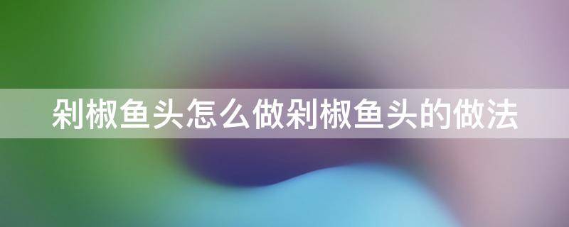 剁椒鱼头怎么做剁椒鱼头的做法（剁椒鱼头做法视频教程）