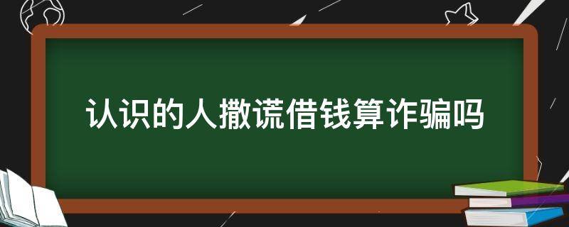 认识的人撒谎借钱算诈骗吗 认识的人撒谎借钱算诈骗吗暂时还不上想还