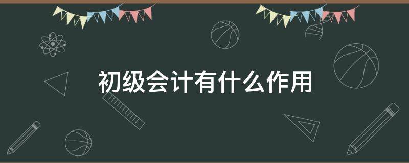 初级会计有什么作用 初级会计有什么作用呢