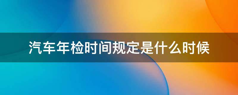 汽车年检时间规定是什么时候 汽车年检具体时间规定