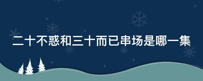 二十不惑和三十而已串场是哪一集 二十不惑哪集跟三十而已客串