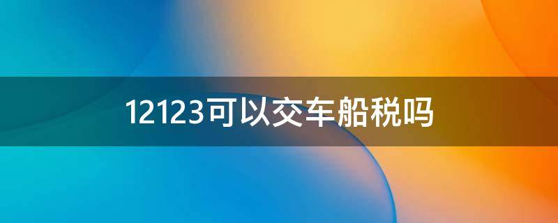 12123可以交车船税吗 怎么在12123上交车船税