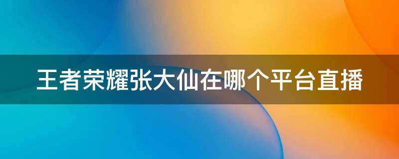 王者荣耀张大仙在哪个平台直播 王者荣耀张大仙在哪个平台直播?